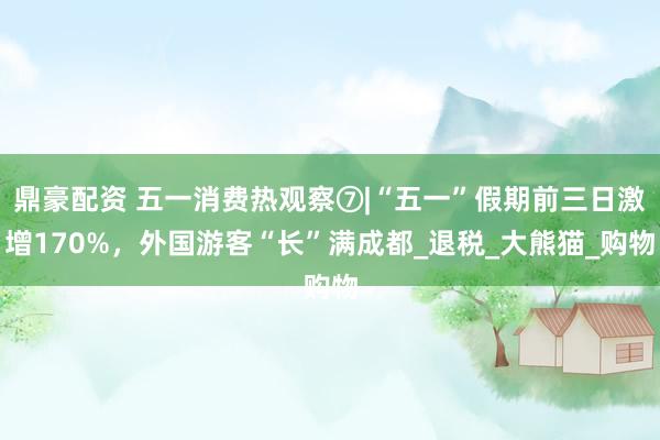 鼎豪配资 五一消费热观察⑦|“五一”假期前三日激增170%，外国游客“长”满成都_退税_大熊猫_购物