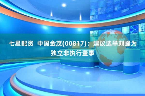 七星配资  中国金茂(00817)：建议选举刘峰为独立非执行董事
