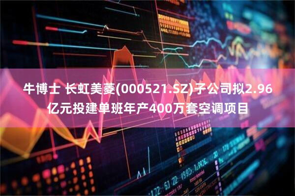 牛博士 长虹美菱(000521.SZ)子公司拟2.96亿元投建单班年产400万套空调项目
