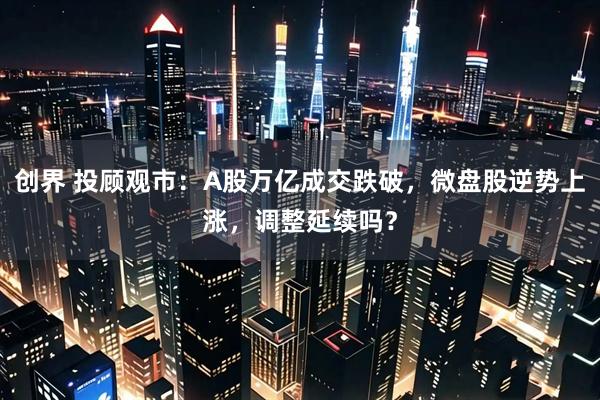 创界 投顾观市：A股万亿成交跌破，微盘股逆势上涨，调整延续吗？