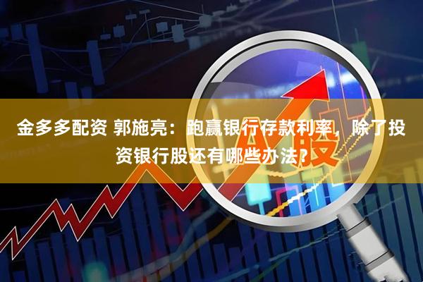 金多多配资 郭施亮：跑赢银行存款利率，除了投资银行股还有哪些办法？