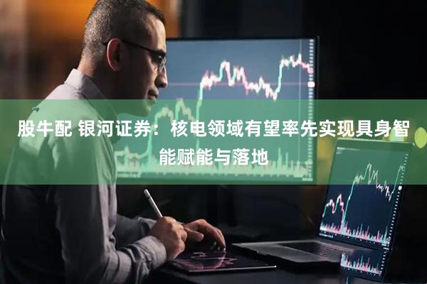 股牛配 银河证券：核电领域有望率先实现具身智能赋能与落地