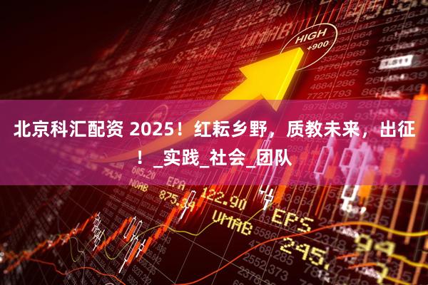 北京科汇配资 2025！红耘乡野，质教未来，出征！_实践_社会_团队