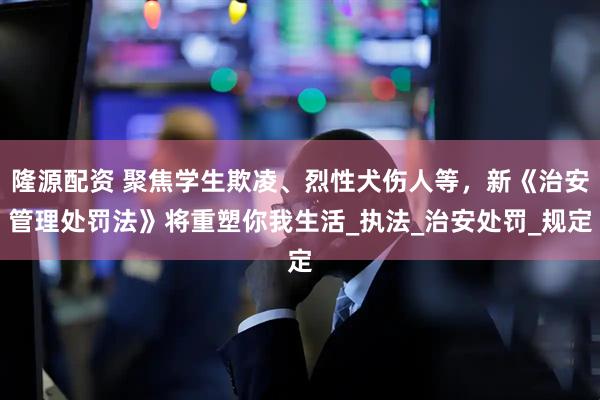隆源配资 聚焦学生欺凌、烈性犬伤人等，新《治安管理处罚法》将重塑你我生活_执法_治安处罚_规定