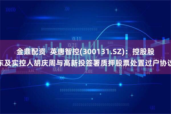 金鼎配资  英唐智控(300131.SZ)：控股股东及实控人胡庆周与高新投签署质押股票处置过户协议