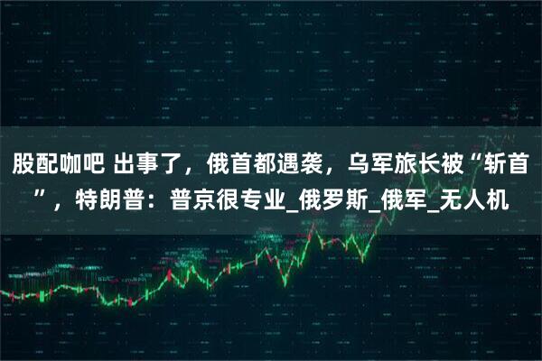 股配咖吧 出事了，俄首都遇袭，乌军旅长被“斩首”，特朗普：普京很专业_俄罗斯_俄军_无人机