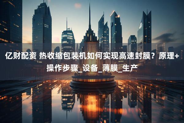 亿财配资 热收缩包装机如何实现高速封膜？原理+操作步骤_设备_薄膜_生产