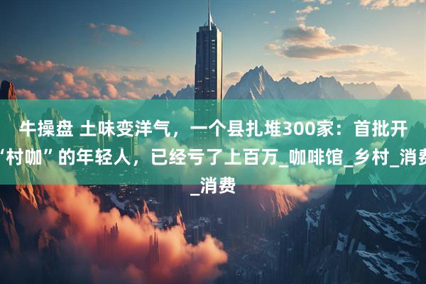 牛操盘 土味变洋气，一个县扎堆300家：首批开“村咖”的年轻人，已经亏了上百万_咖啡馆_乡村_消费