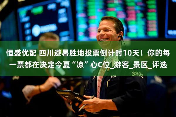 恒盛优配 四川避暑胜地投票倒计时10天！你的每一票都在决定今夏“凉”心C位_游客_景区_评选