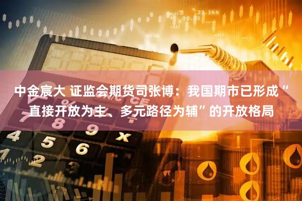 中金宸大 证监会期货司张博：我国期市已形成“直接开放为主、多元路径为辅”的开放格局