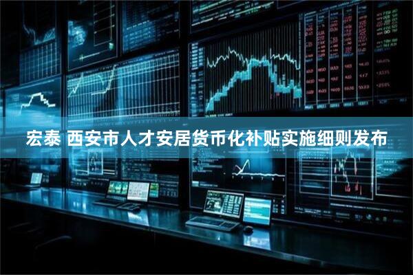 宏泰 西安市人才安居货币化补贴实施细则发布