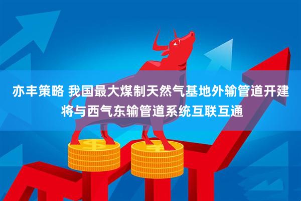 亦丰策略 我国最大煤制天然气基地外输管道开建 将与西气东输管道系统互联互通