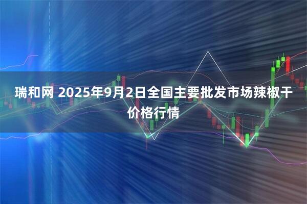 瑞和网 2025年9月2日全国主要批发市场辣椒干价格行情