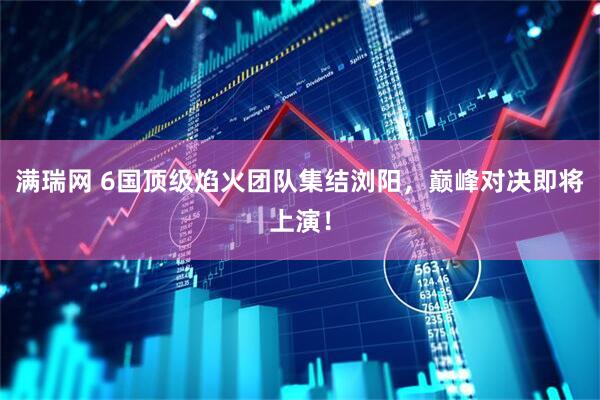满瑞网 6国顶级焰火团队集结浏阳，巅峰对决即将上演！