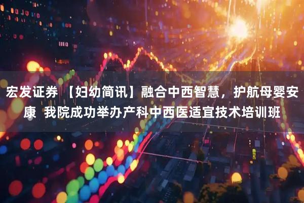 宏发证券 【妇幼简讯】融合中西智慧，护航母婴安康  我院成功举办产科中西医适宜技术培训班