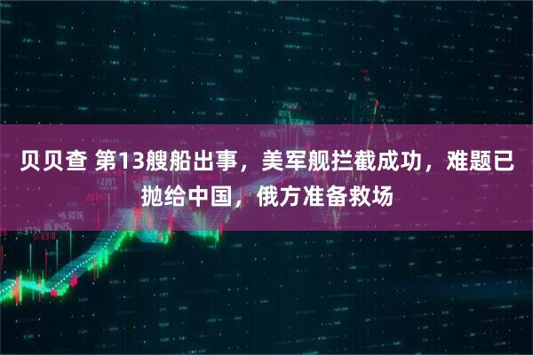 贝贝查 第13艘船出事，美军舰拦截成功，难题已抛给中国，俄方准备救场