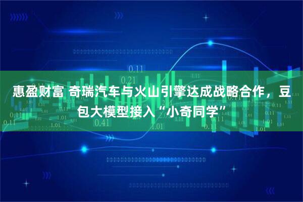 惠盈财富 奇瑞汽车与火山引擎达成战略合作，豆包大模型接入“小奇同学”