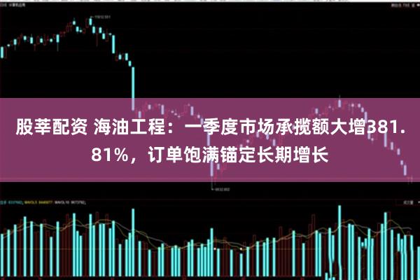 股莘配资 海油工程：一季度市场承揽额大增381.81%，订单饱满锚定长期增长