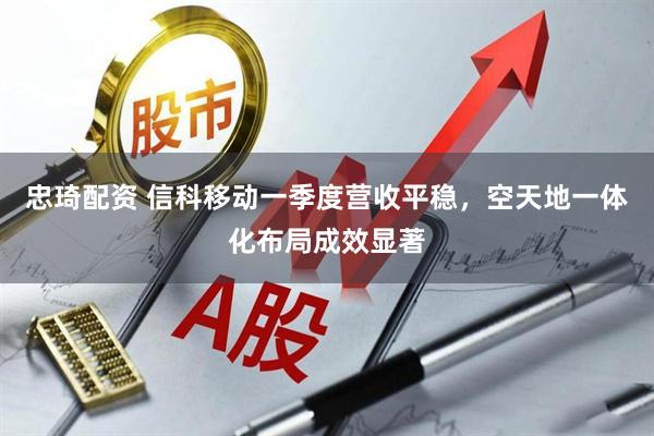 忠琦配资 信科移动一季度营收平稳，空天地一体化布局成效显著